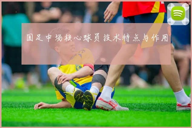 国足中场核心球员技术特点与作用