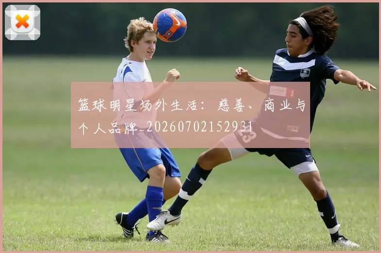 篮球明星场外生活:慈善、商业与个人品牌_20260702152931