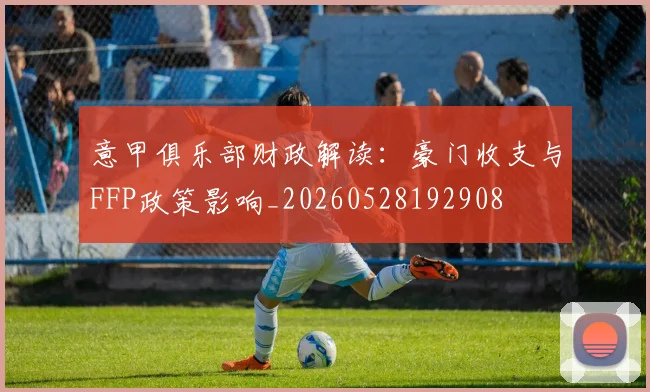意甲俱乐部财政解读:豪门收支与FFP政策影响_20260528192908