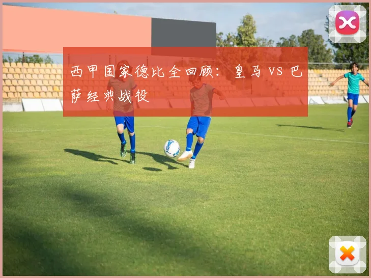 西甲国家德比全回顾:皇马 vs 巴萨经典战役