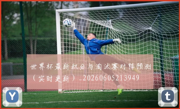 世界杯最新积分与淘汰赛对阵预测(实时更新)_20260605213949
