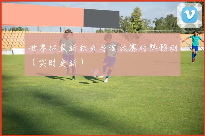 世界杯最新积分与淘汰赛对阵预测(实时更新)