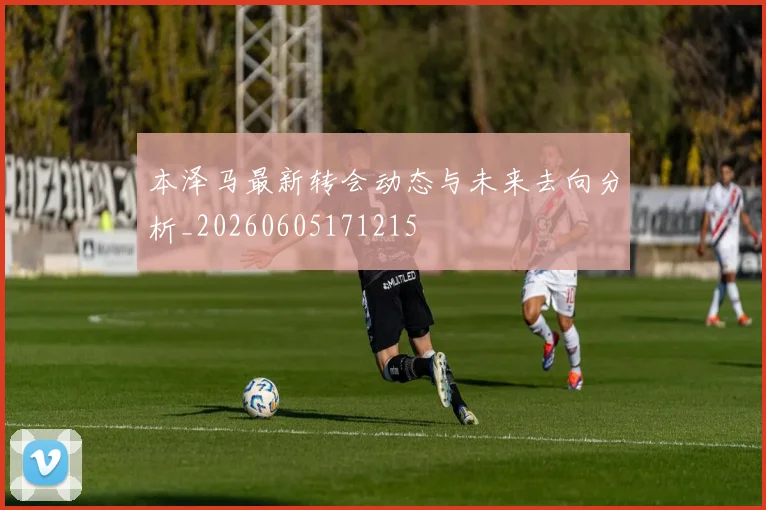 本泽马最新转会动态与未来去向分析_20260605171215